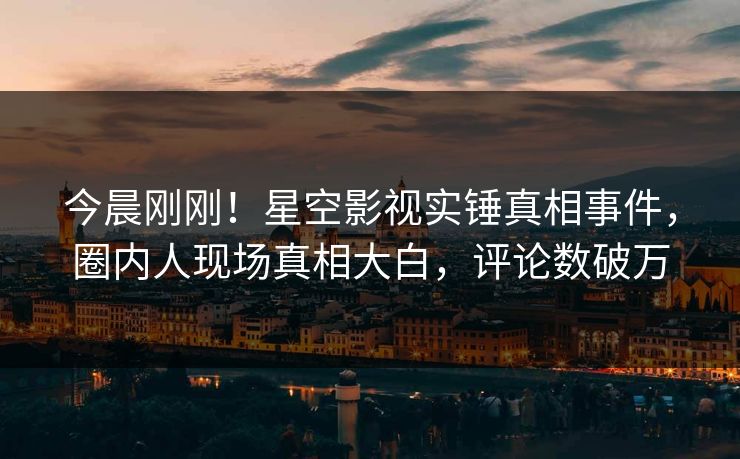 今晨刚刚！星空影视实锤真相事件，圈内人现场真相大白，评论数破万