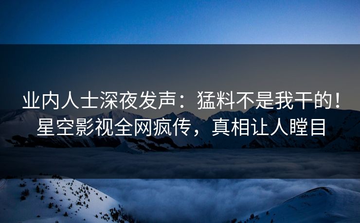 业内人士深夜发声：猛料不是我干的！星空影视全网疯传，真相让人瞠目