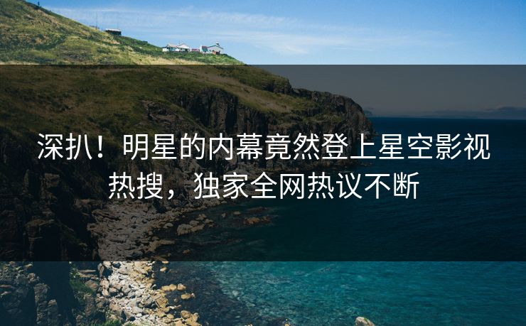 深扒！明星的内幕竟然登上星空影视热搜，独家全网热议不断