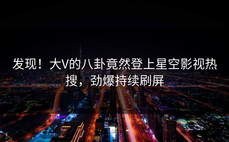 发现！大V的八卦竟然登上星空影视热搜，劲爆持续刷屏