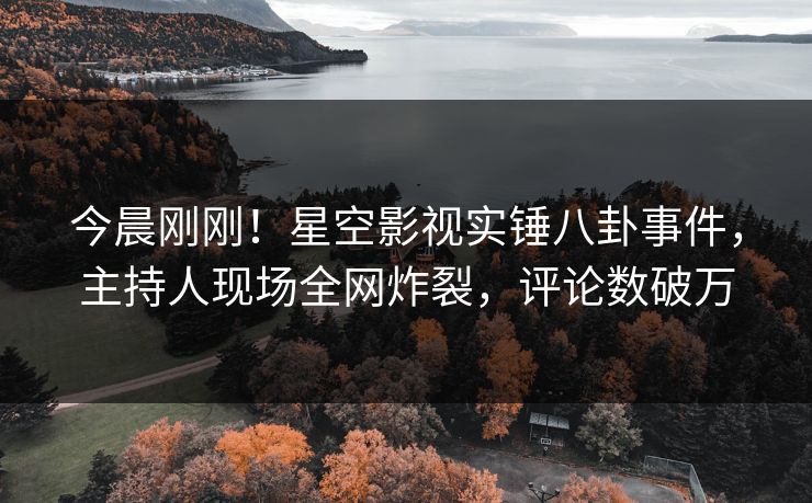 今晨刚刚！星空影视实锤八卦事件，主持人现场全网炸裂，评论数破万