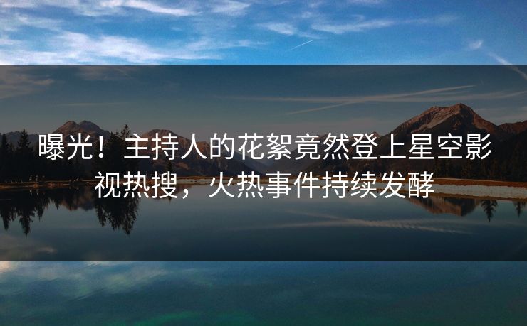 曝光！主持人的花絮竟然登上星空影视热搜，火热事件持续发酵