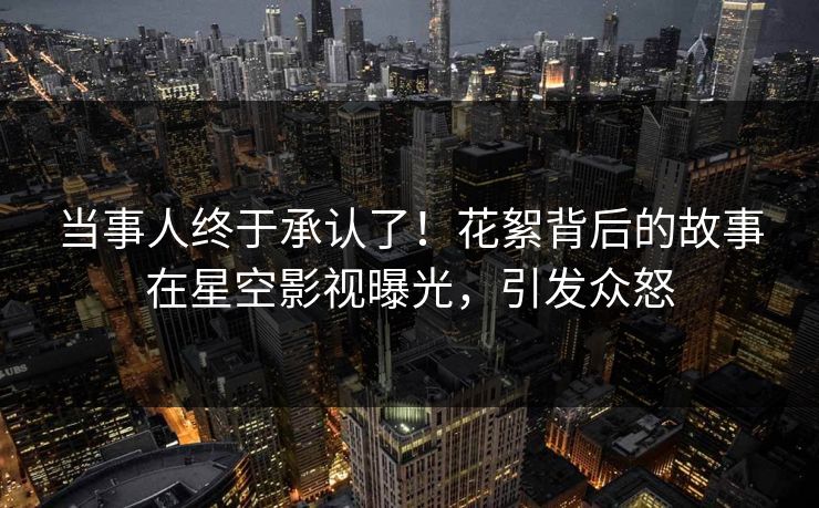 当事人终于承认了！花絮背后的故事在星空影视曝光，引发众怒