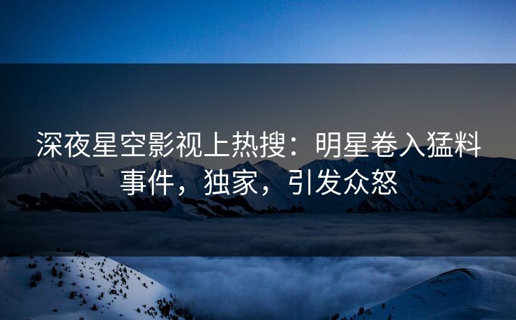 深夜星空影视上热搜：明星卷入猛料事件，独家，引发众怒