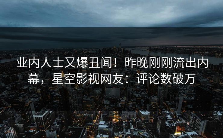 业内人士又爆丑闻！昨晚刚刚流出内幕，星空影视网友：评论数破万