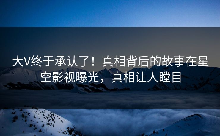 大V终于承认了！真相背后的故事在星空影视曝光，真相让人瞠目
