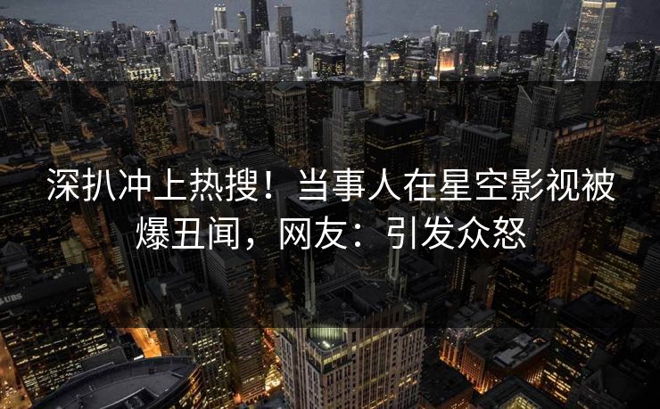深扒冲上热搜！当事人在星空影视被爆丑闻，网友：引发众怒