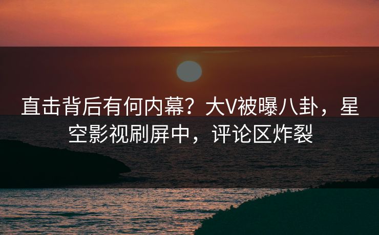 直击背后有何内幕？大V被曝八卦，星空影视刷屏中，评论区炸裂