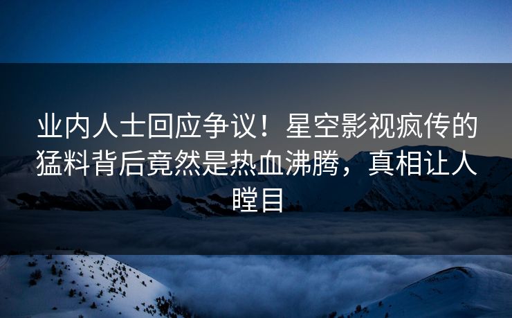 业内人士回应争议！星空影视疯传的猛料背后竟然是热血沸腾，真相让人瞠目