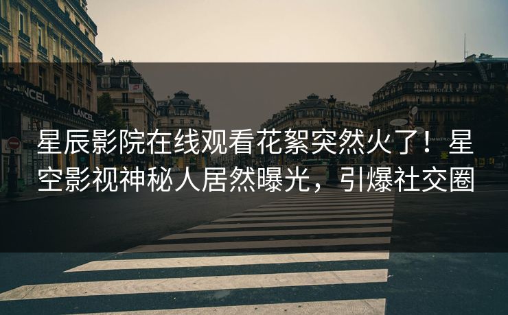 星辰影院在线观看花絮突然火了！星空影视神秘人居然曝光，引爆社交圈