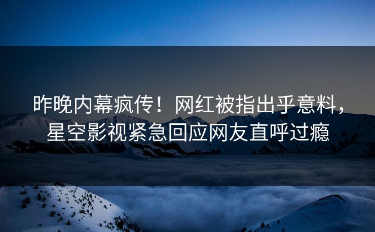 昨晚内幕疯传！网红被指出乎意料，星空影视紧急回应网友直呼过瘾