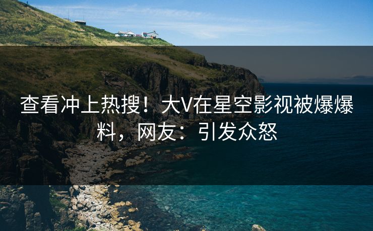 查看冲上热搜！大V在星空影视被爆爆料，网友：引发众怒