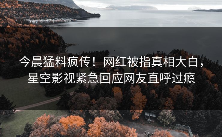 今晨猛料疯传！网红被指真相大白，星空影视紧急回应网友直呼过瘾