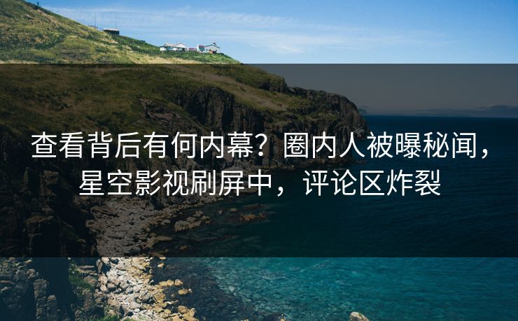 查看背后有何内幕？圈内人被曝秘闻，星空影视刷屏中，评论区炸裂