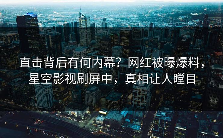 直击背后有何内幕？网红被曝爆料，星空影视刷屏中，真相让人瞠目