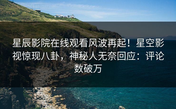 星辰影院在线观看风波再起！星空影视惊现八卦，神秘人无奈回应：评论数破万