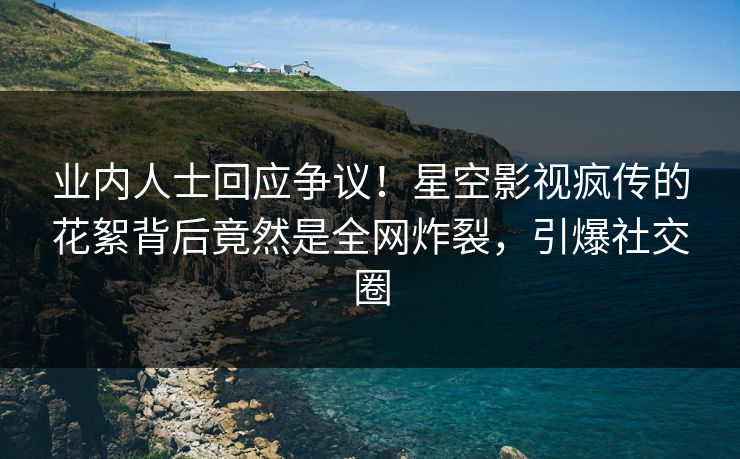 业内人士回应争议！星空影视疯传的花絮背后竟然是全网炸裂，引爆社交圈