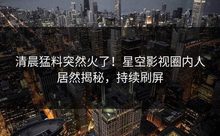 清晨猛料突然火了！星空影视圈内人居然揭秘，持续刷屏