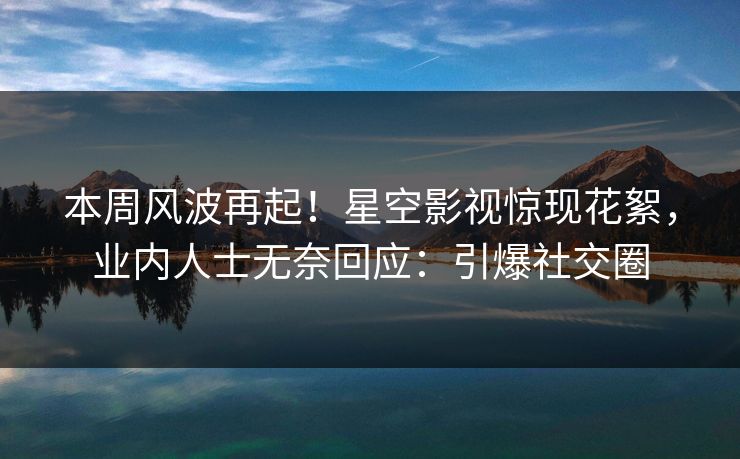 本周风波再起！星空影视惊现花絮，业内人士无奈回应：引爆社交圈