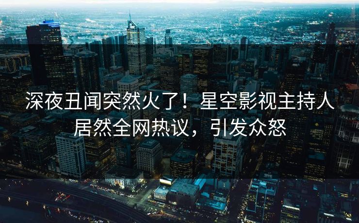 深夜丑闻突然火了！星空影视主持人居然全网热议，引发众怒