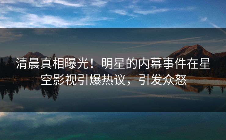 清晨真相曝光！明星的内幕事件在星空影视引爆热议，引发众怒