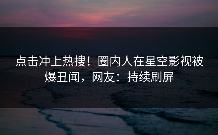 点击冲上热搜！圈内人在星空影视被爆丑闻，网友：持续刷屏