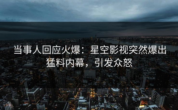 当事人回应火爆：星空影视突然爆出猛料内幕，引发众怒