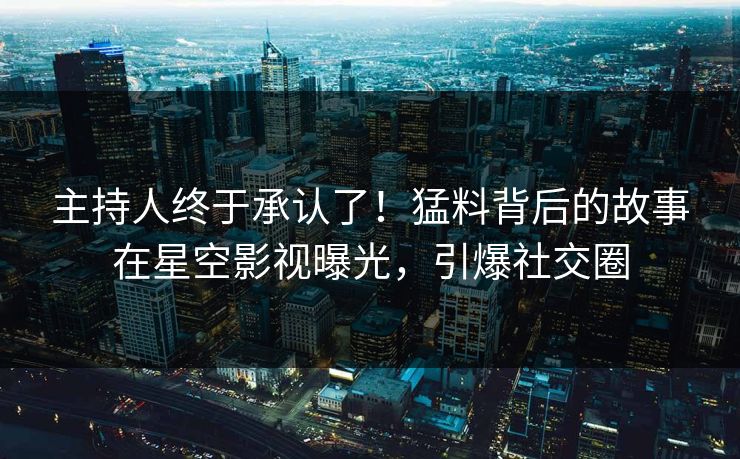 主持人终于承认了！猛料背后的故事在星空影视曝光，引爆社交圈
