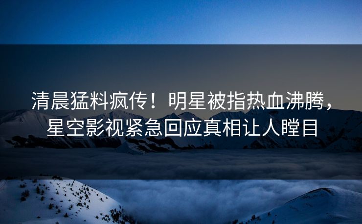 清晨猛料疯传！明星被指热血沸腾，星空影视紧急回应真相让人瞠目