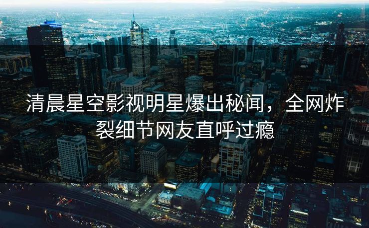 清晨星空影视明星爆出秘闻，全网炸裂细节网友直呼过瘾