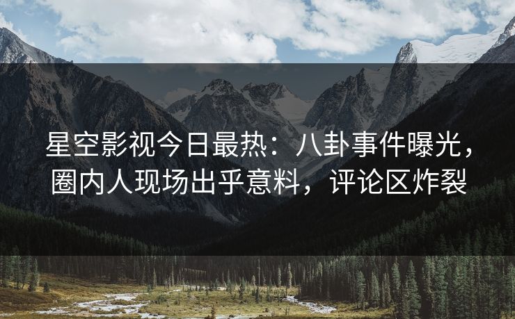 星空影视今日最热：八卦事件曝光，圈内人现场出乎意料，评论区炸裂