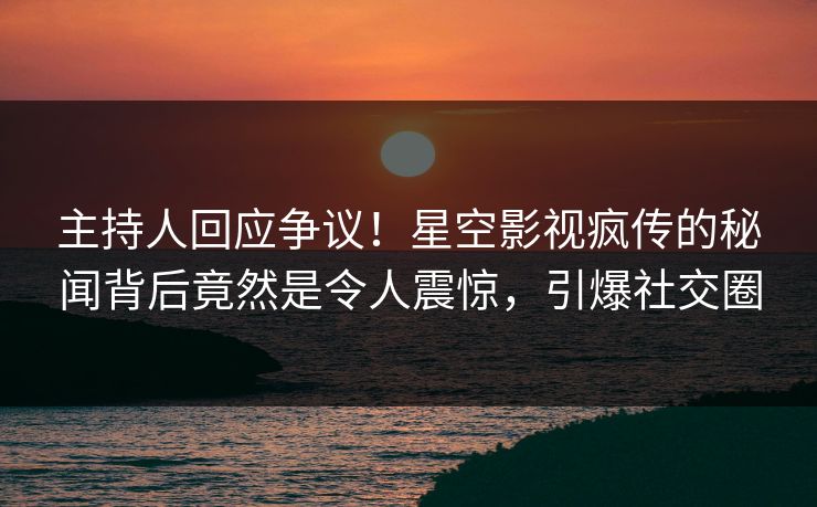 主持人回应争议！星空影视疯传的秘闻背后竟然是令人震惊，引爆社交圈