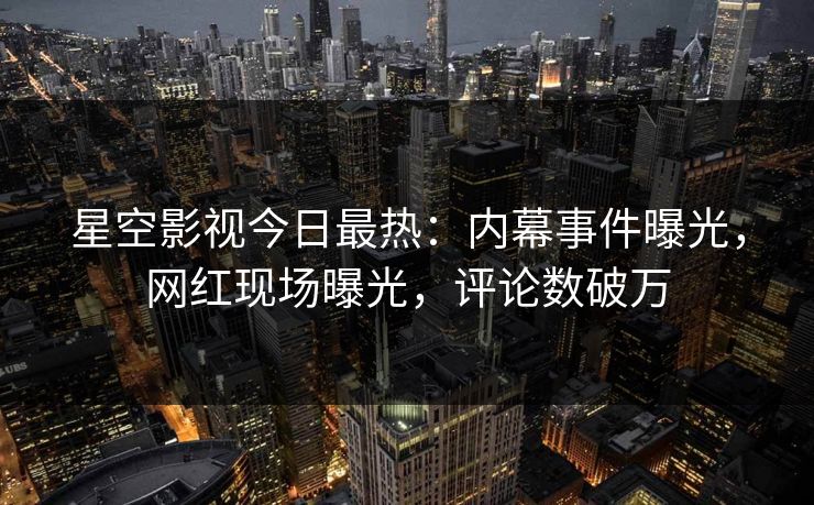 星空影视今日最热：内幕事件曝光，网红现场曝光，评论数破万