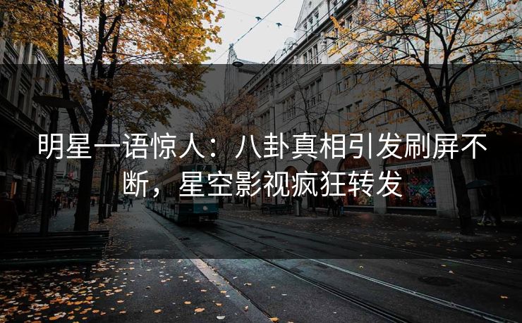 明星一语惊人：八卦真相引发刷屏不断，星空影视疯狂转发