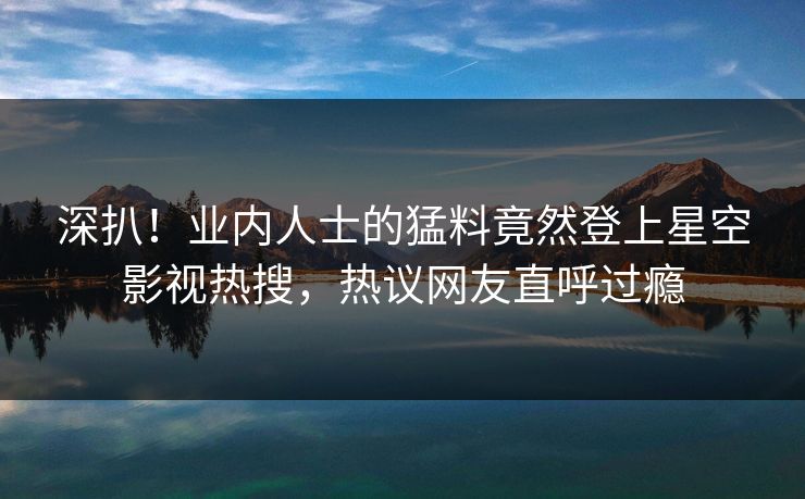 深扒！业内人士的猛料竟然登上星空影视热搜，热议网友直呼过瘾