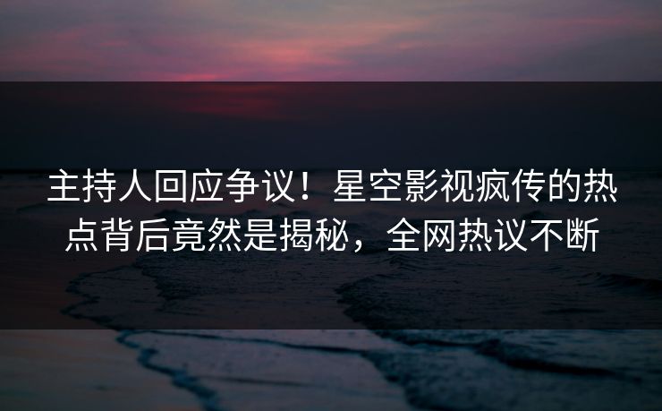 主持人回应争议！星空影视疯传的热点背后竟然是揭秘，全网热议不断