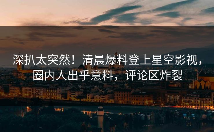 深扒太突然！清晨爆料登上星空影视，圈内人出乎意料，评论区炸裂