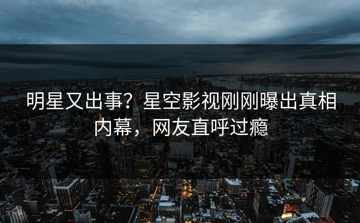 明星又出事？星空影视刚刚曝出真相内幕，网友直呼过瘾