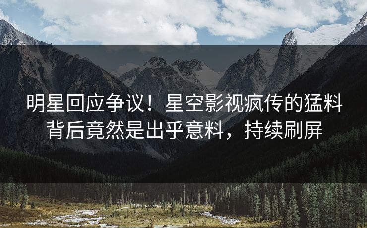 明星回应争议！星空影视疯传的猛料背后竟然是出乎意料，持续刷屏