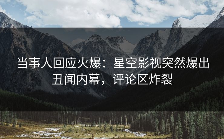 当事人回应火爆：星空影视突然爆出丑闻内幕，评论区炸裂