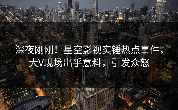 深夜刚刚！星空影视实锤热点事件，大V现场出乎意料，引发众怒