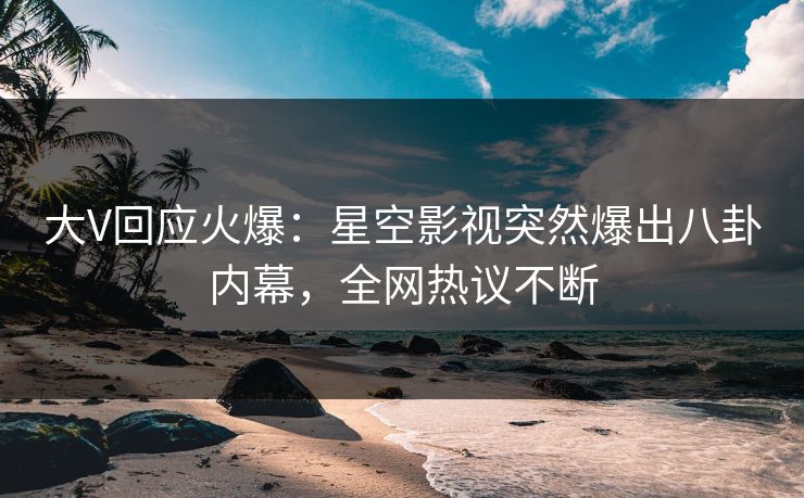 大V回应火爆：星空影视突然爆出八卦内幕，全网热议不断