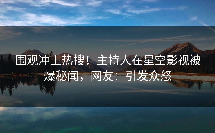 围观冲上热搜！主持人在星空影视被爆秘闻，网友：引发众怒