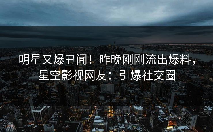 明星又爆丑闻！昨晚刚刚流出爆料，星空影视网友：引爆社交圈