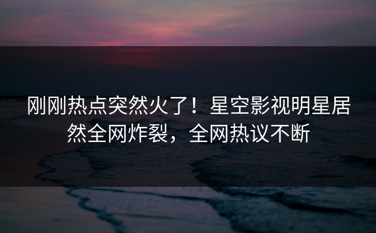 刚刚热点突然火了！星空影视明星居然全网炸裂，全网热议不断