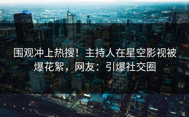 围观冲上热搜！主持人在星空影视被爆花絮，网友：引爆社交圈