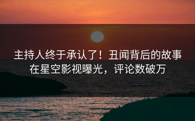 主持人终于承认了！丑闻背后的故事在星空影视曝光，评论数破万