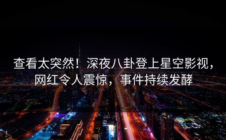 查看太突然！深夜八卦登上星空影视，网红令人震惊，事件持续发酵