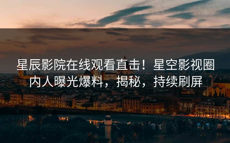 星辰影院在线观看直击！星空影视圈内人曝光爆料，揭秘，持续刷屏