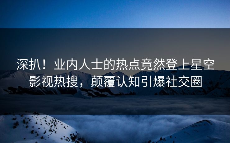 深扒！业内人士的热点竟然登上星空影视热搜，颠覆认知引爆社交圈